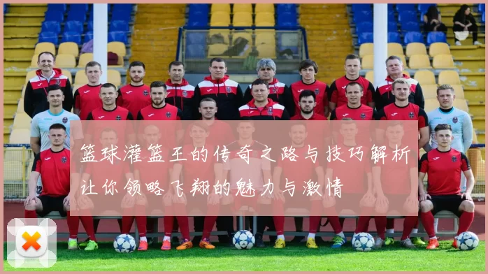 篮球灌篮王的传奇之路与技巧解析让你领略飞翔的魅力与激情