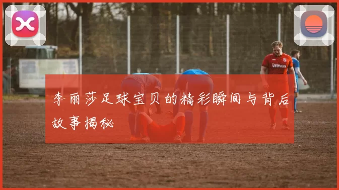 李丽莎足球宝贝的精彩瞬间与背后故事揭秘