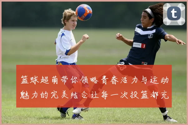 篮球超萌带你领略青春活力与运动魅力的完美结合让每一次投篮都充满乐趣与激情